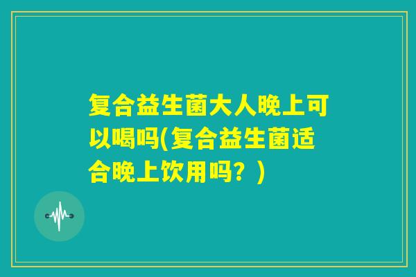 复合益生菌大人晚上可以喝吗(复合益生菌适合晚上饮用吗？)
