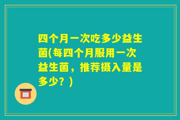 四个月一次吃多少益生菌(每四个月服用一次益生菌，推荐摄入量是多少？)