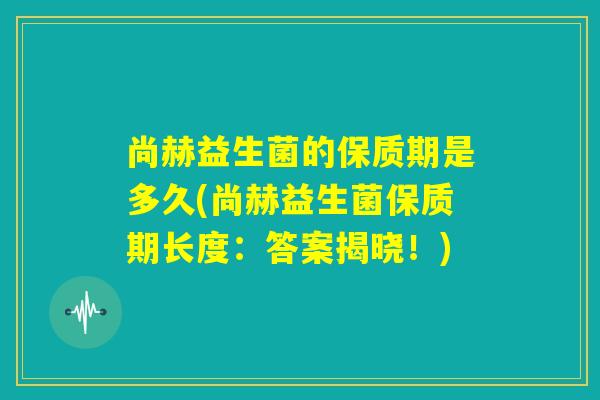 尚赫益生菌的保质期是多久(尚赫益生菌保质期长度：答案揭晓！)