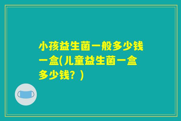 小孩益生菌一般多少钱一盒(儿童益生菌一盒多少钱？)