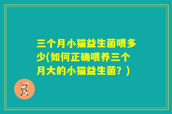 三个月小猫益生菌喂多少(如何正确喂养三个月大的小猫益生菌？)