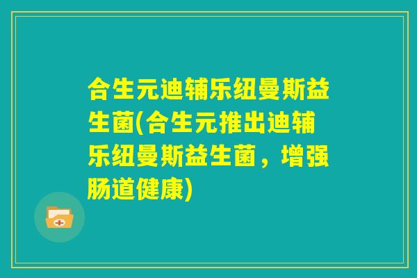 合生元迪辅乐纽曼斯益生菌(合生元推出迪辅乐纽曼斯益生菌，增强肠道健康)