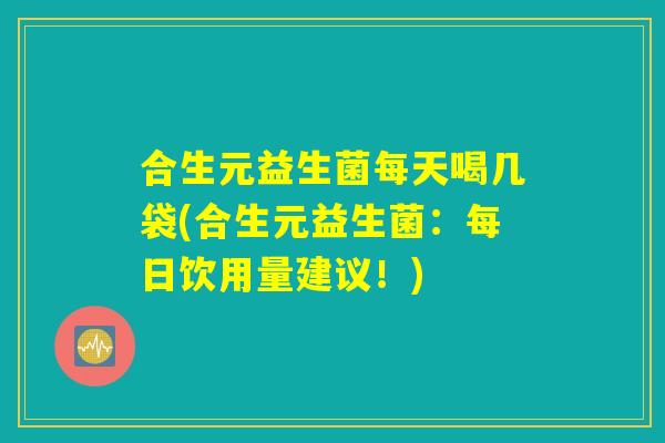 合生元益生菌每天喝几袋(合生元益生菌：每日饮用量建议！)