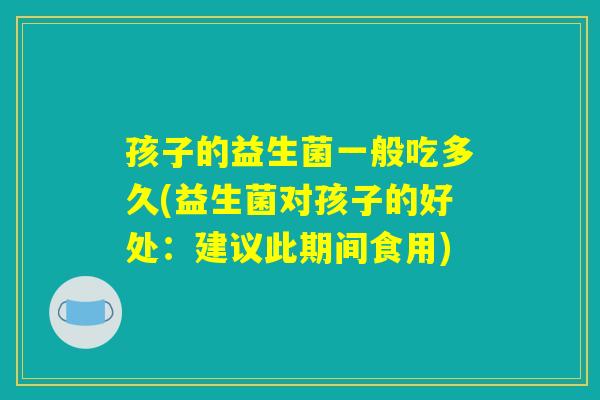 孩子的益生菌一般吃多久(益生菌对孩子的好处：建议此期间食用)