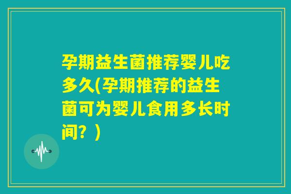 孕期益生菌推荐婴儿吃多久(孕期推荐的益生菌可为婴儿食用多长时间？)
