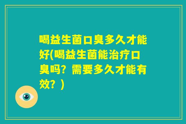 喝益生菌口臭多久才能好(喝益生菌能治疗口臭吗？需要多久才能有效？)