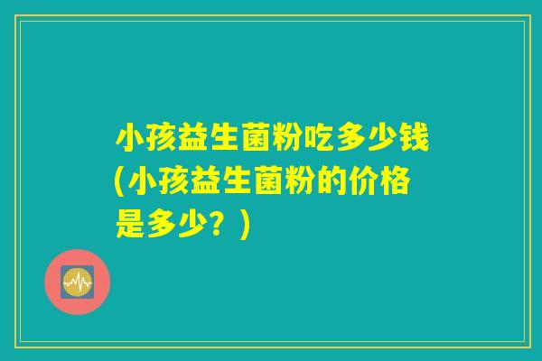 小孩益生菌粉吃多少钱(小孩益生菌粉的价格是多少？)