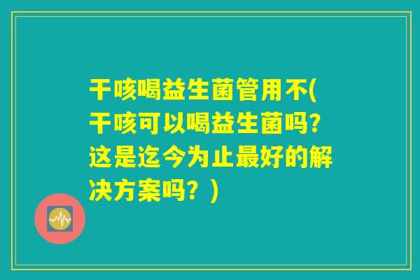 干咳喝益生菌管用不(干咳可以喝益生菌吗？这是迄今为止最好的解决方案吗？)