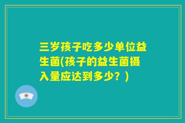 三岁孩子吃多少单位益生菌(孩子的益生菌摄入量应达到多少？)