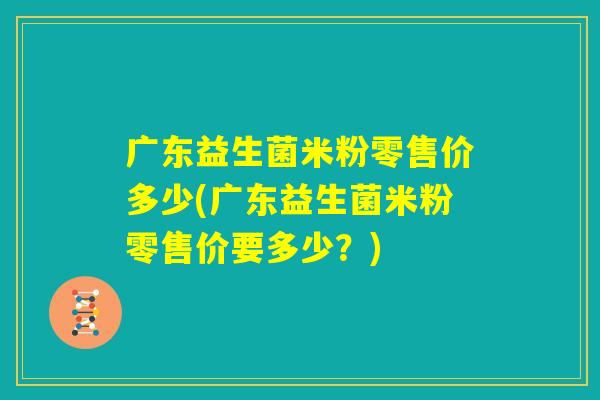 广东益生菌米粉零售价多少(广东益生菌米粉零售价要多少？)