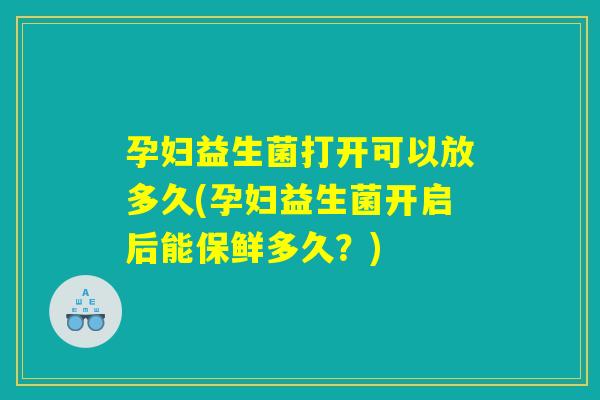 孕妇益生菌打开可以放多久(孕妇益生菌开启后能保鲜多久？)