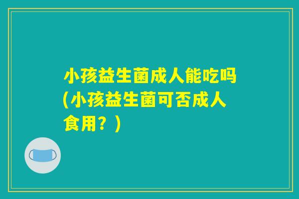 小孩益生菌成人能吃吗(小孩益生菌可否成人食用？)