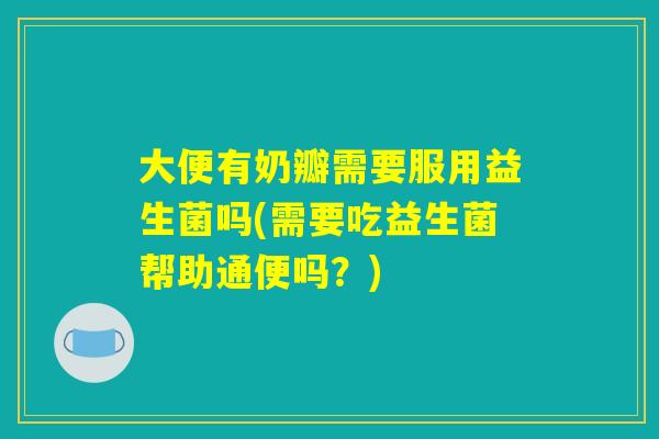 大便有奶瓣需要服用益生菌吗(需要吃益生菌帮助通便吗？)