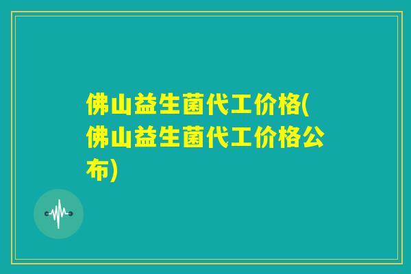 佛山益生菌代工价格(佛山益生菌代工价格公布)
