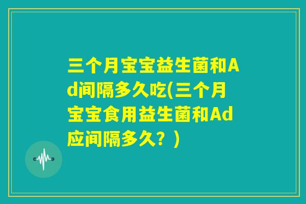 三个月宝宝益生菌和Ad间隔多久吃(三个月宝宝食用益生菌和Ad应间隔多久？)