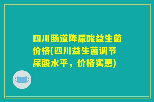 四川肠道降尿酸益生菌价格(四川益生菌调节尿酸水平，价格实惠)