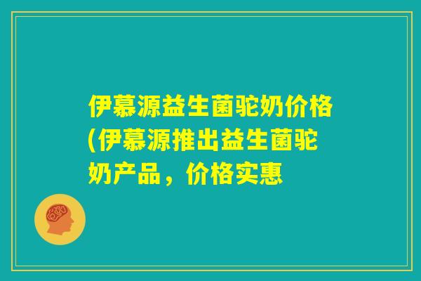 伊慕源益生菌驼奶价格(伊慕源推出益生菌驼奶产品，价格实惠