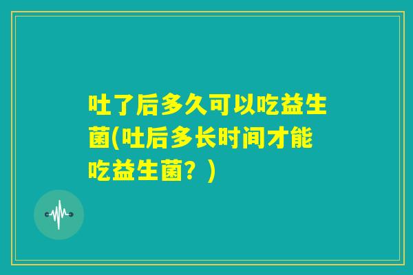 吐了后多久可以吃益生菌(吐后多长时间才能吃益生菌？)