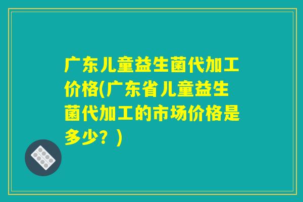 广东儿童益生菌代加工价格(广东省儿童益生菌代加工的市场价格是多少?) 广东儿童益生菌代加工价格(广东省儿童益生菌代加工的市场价格是多少?)