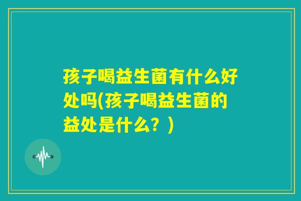 孩子喝益生菌有什么好处吗(孩子喝益生菌的益处是什么?) 孩子喝益生菌有什么好处吗(孩子喝益生菌的益处是什么?)