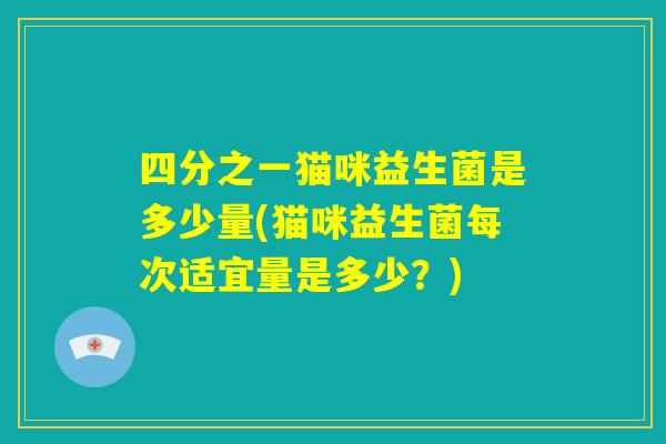 四分之一猫咪益生菌是多少量(猫咪益生菌每次适宜量是多少？)