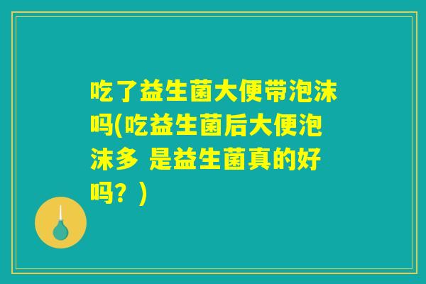 吃了益生菌大便带泡沫吗(吃益生菌后大便泡沫多 是益生菌真的好吗？)