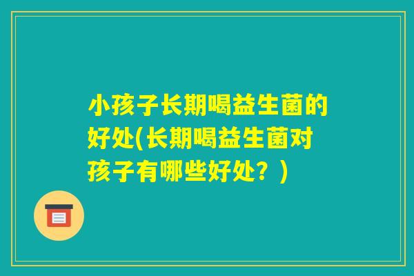 小孩子长期喝益生菌的好处(长期喝益生菌对孩子有哪些好处？)