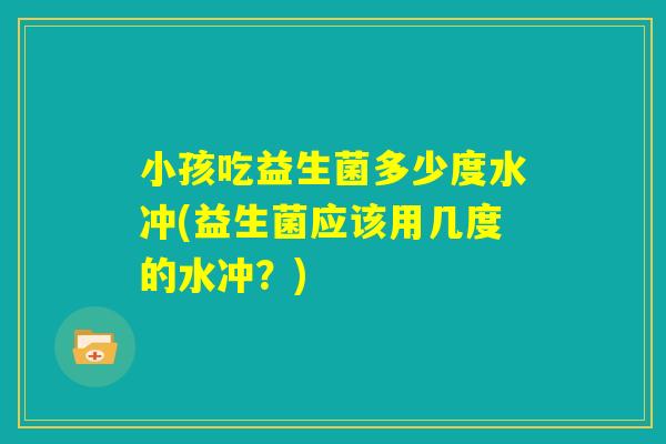 小孩吃益生菌多少度水冲(益生菌应该用几度的水冲？)