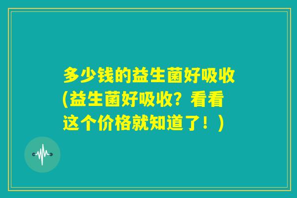 多少钱的益生菌好吸收(益生菌好吸收？看看这个价格就知道了！)