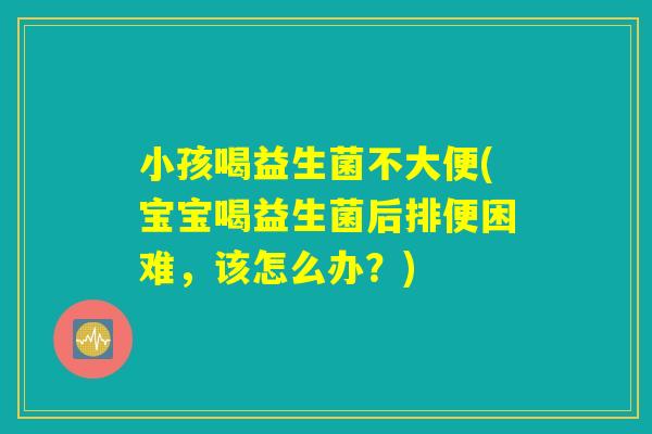 小孩喝益生菌不大便(宝宝喝益生菌后排便困难，该怎么办？)
