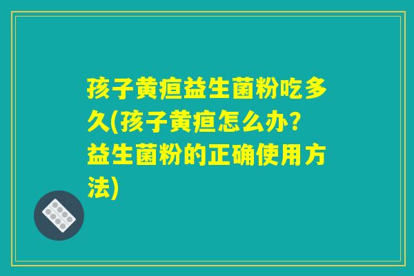 孩子黄疸益生菌粉吃多久(孩子黄疸怎么办？益生菌粉的正确使用方法)