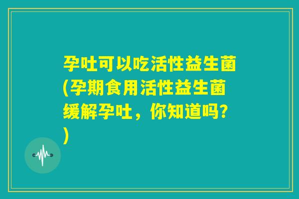 孕吐可以吃活性益生菌(孕期食用活性益生菌缓解孕吐，你知道吗？)