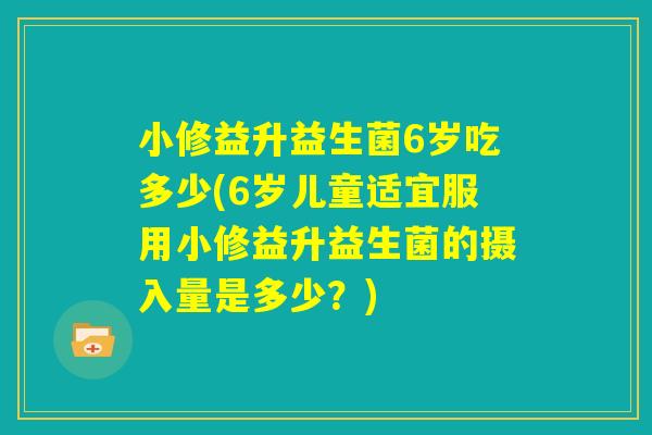 小修益升益生菌6岁吃多少(6岁儿童适宜服用小修益升益生菌的摄入量是多少？)