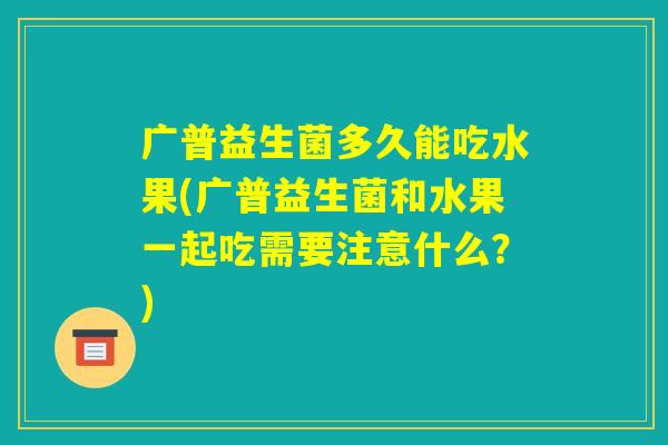 广普益生菌多久能吃水果(广普益生菌和水果一起吃需要注意什么？)