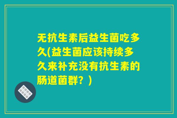 无抗生素后益生菌吃多久(益生菌应该持续多久来补充没有抗生素的肠道菌群？)