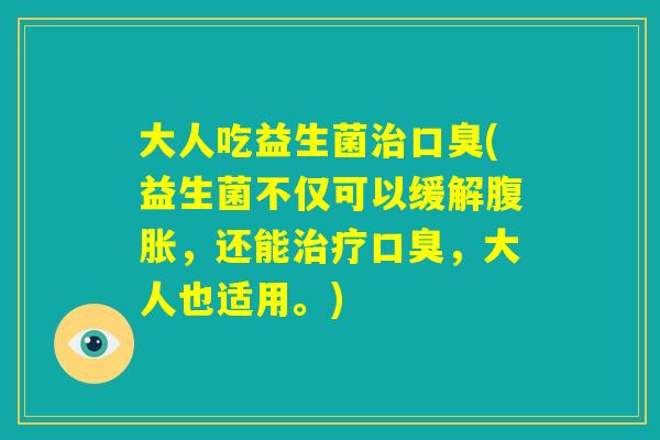 大人吃益生菌治口臭(益生菌不仅可以缓解腹胀，还能治疗口臭，大人也适用。)