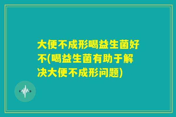 大便不成形喝益生菌好不(喝益生菌有助于解决大便不成形问题) 大便不成形喝益生菌好不(喝益生菌有助于解决大便不成形问题)