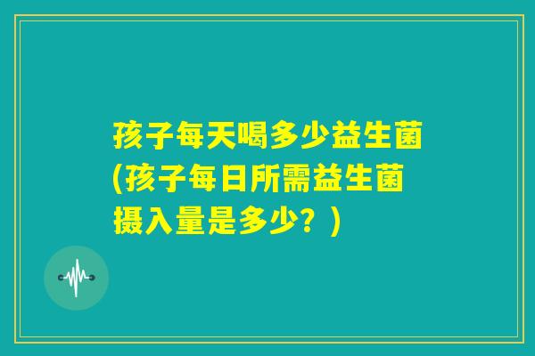 孩子每天喝多少益生菌(孩子每日所需益生菌摄入量是多少?) 孩子每天喝多少益生菌(孩子每日所需益生菌摄入量是多少?)