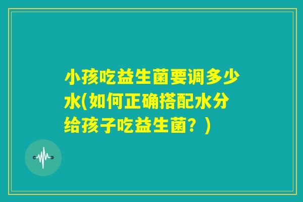 小孩吃益生菌要调多少水(如何正确搭配水分给孩子吃益生菌？)