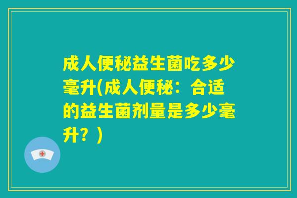 成人便秘益生菌吃多少毫升(成人便秘:合适的益生菌剂量是多少毫升?) 成人便秘益生菌吃多少毫升(成人便秘:合适的益生菌剂量是多少毫升?)