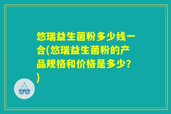 悠瑞益生菌粉多少线一合(悠瑞益生菌粉的产品规格和价格是多少?) 悠瑞益生菌粉多少线一合(悠瑞益生菌粉的产品规格和价格是多少?)