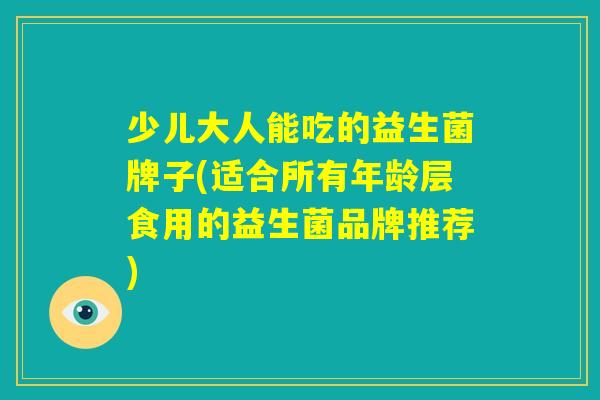 少儿大人能吃的益生菌牌子(适合所有年龄层食用的益生菌品牌推荐)