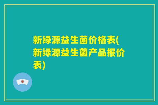 新绿源益生菌价格表(新绿源益生菌产品报价表) 新绿源益生菌价格表(新绿源益生菌产品报价表)