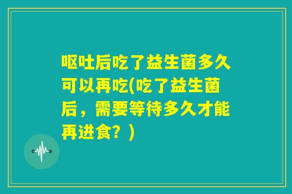 呕吐后吃了益生菌多久可以再吃(吃了益生菌后，需要等待多久才能再进食？)