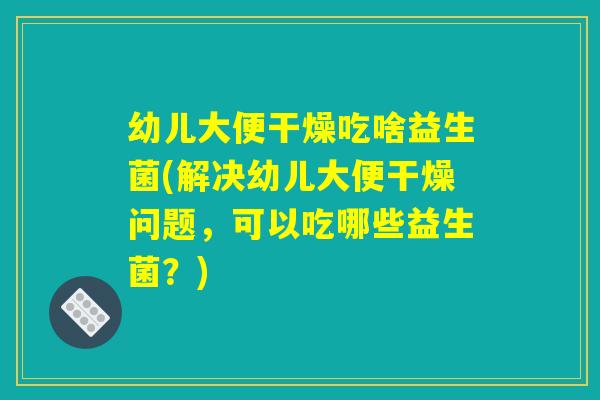 幼儿大便干燥吃啥益生菌(解决幼儿大便干燥问题，可以吃哪些益生菌？)