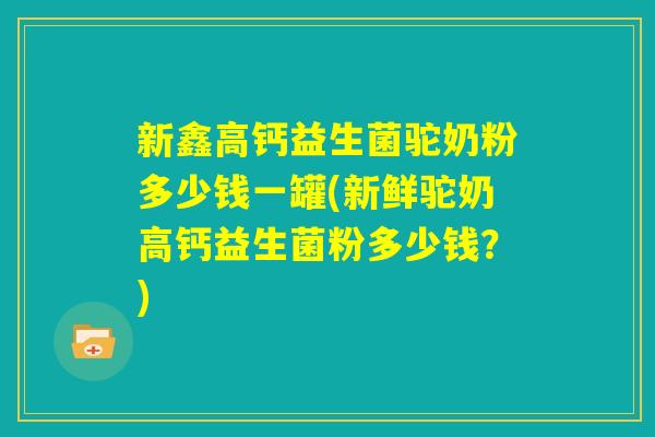 新鑫高钙益生菌驼奶粉多少钱一罐(新鲜驼奶高钙益生菌粉多少钱?) 新鑫高钙益生菌驼奶粉多少钱一罐(新鲜驼奶高钙益生菌粉多少钱?)