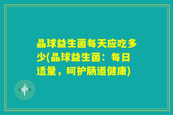 晶球益生菌每天应吃多少(晶球益生菌:每日适量,呵护肠道健康) 晶球益生菌每天应吃多少(晶球益生菌:每日适量,呵护肠道健康)