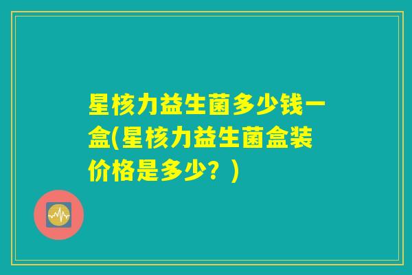 星核力益生菌多少钱一盒(星核力益生菌盒装价格是多少？)