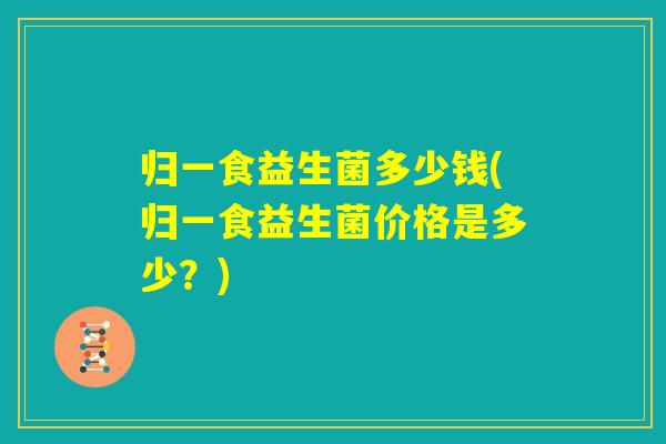 归一食益生菌多少钱(归一食益生菌价格是多少？)