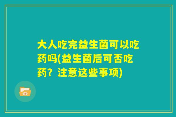 大人吃完益生菌可以吃药吗(益生菌后可否吃药？注意这些事项)